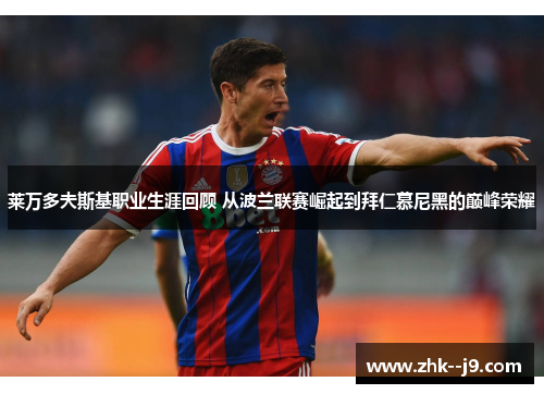 莱万多夫斯基职业生涯回顾 从波兰联赛崛起到拜仁慕尼黑的巅峰荣耀