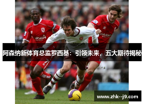 阿森纳新体育总监罗西基：引领未来，五大期待揭秘