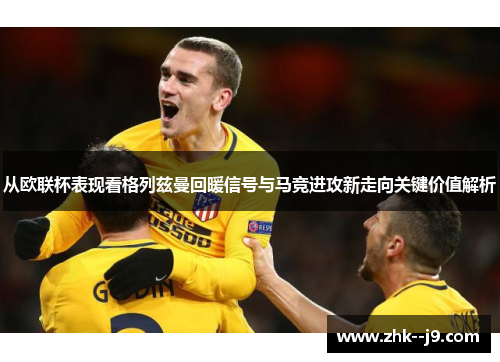 从欧联杯表现看格列兹曼回暖信号与马竞进攻新走向关键价值解析