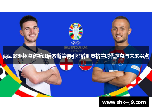 两届欧洲杯决赛折戟后索斯盖特引咎辞职英格兰时代落幕与未来拐点