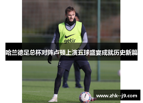 哈兰德足总杯对阵卢顿上演五球盛宴成就历史新篇