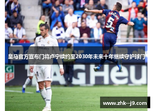 皇马官方宣布门将卢宁续约至2030年未来十年继续守护球门