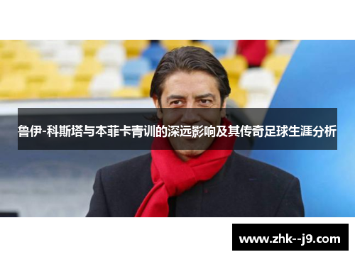 鲁伊-科斯塔与本菲卡青训的深远影响及其传奇足球生涯分析