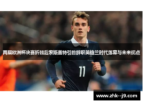 两届欧洲杯决赛折戟后索斯盖特引咎辞职英格兰时代落幕与未来拐点