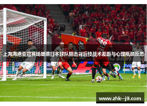 上海海港亚冠赛场屡遭日本球队阻击背后技战术差距与心理瓶颈反思